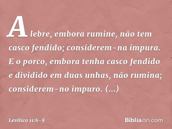 A lebre, embora rumine, não tem casco fendido; considerem-na impura. E o porco, embora tenha casco fendido e dividido em duas unhas, não rumina; considerem-no i