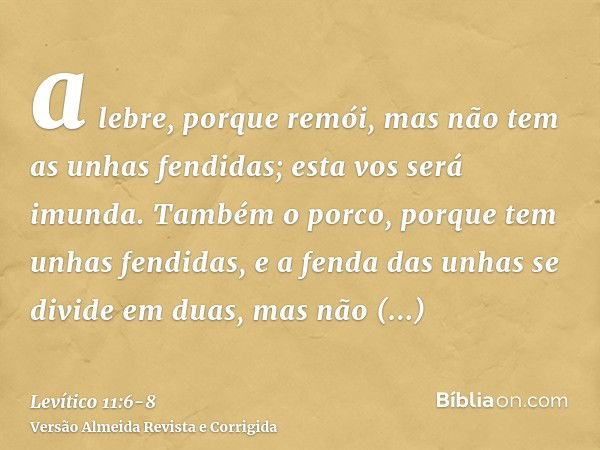 a lebre, porque remói, mas não tem as unhas fendidas; esta vos será imunda.Também o porco, porque tem unhas fendidas, e a fenda das unhas se divide em duas, mas