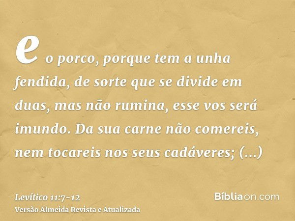 e o porco, porque tem a unha fendida, de sorte que se divide em duas, mas não rumina, esse vos será imundo.Da sua carne não comereis, nem tocareis nos seus cadá