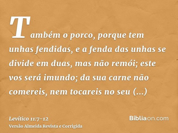 Também o porco, porque tem unhas fendidas, e a fenda das unhas se divide em duas, mas não remói; este vos será imundo;da sua carne não comereis, nem tocareis no