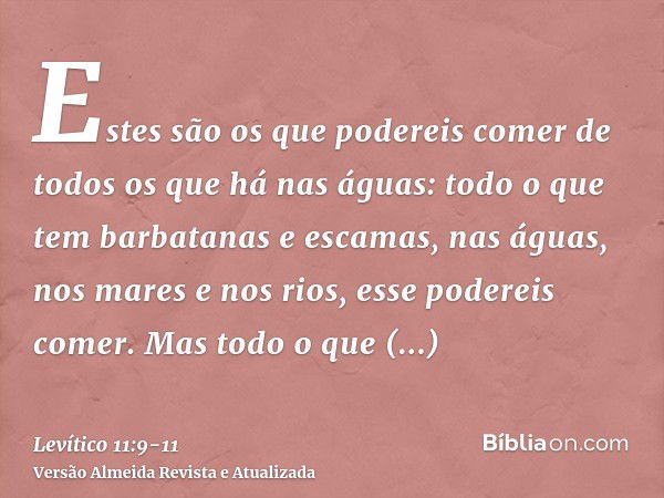 Estes são os que podereis comer de todos os que há nas águas: todo o que tem barbatanas e escamas, nas águas, nos mares e nos rios, esse podereis comer.Mas todo