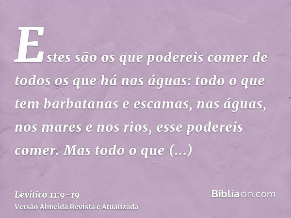 Estes são os que podereis comer de todos os que há nas águas: todo o que tem barbatanas e escamas, nas águas, nos mares e nos rios, esse podereis comer.Mas todo