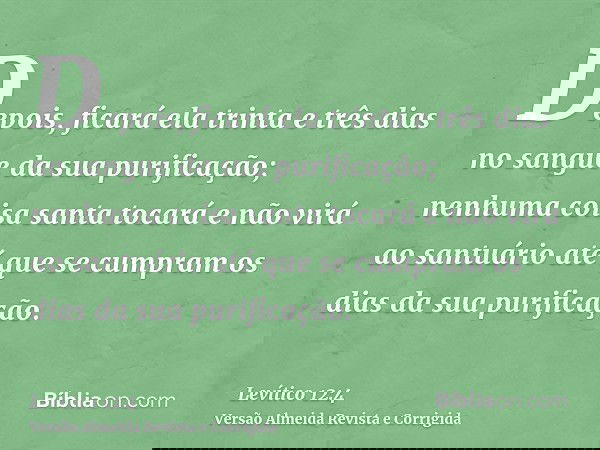 Depois, ficará ela trinta e três dias no sangue da sua purificação; nenhuma coisa santa tocará e não virá ao santuário até que se cumpram os dias da sua purific