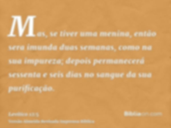 Mas, se tiver uma menina, então sera imunda duas semanas, como na sua impureza; depois permanecerá sessenta e seis dias no sangue da sua purificação.