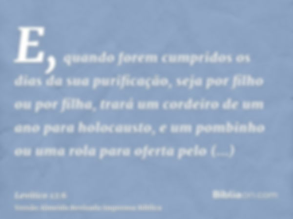 E, quando forem cumpridos os dias da sua purificação, seja por filho ou por filha, trará um cordeiro de um ano para holocausto, e um pombinho ou uma rola para o