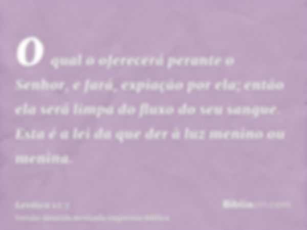 o qual o oferecerá perante o Senhor, e fará, expiação por ela; então ela será limpa do fluxo do seu sangue. Esta é a lei da que der à luz menino ou menina.