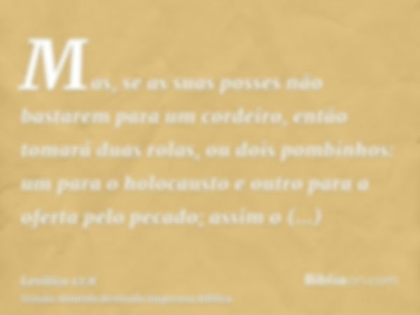 Mas, se as suas posses não bastarem para um cordeiro, então tomará duas rolas, ou dois pombinhos: um para o holocausto e outro para a oferta pelo pecado; assim 