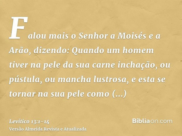 Falou mais o Senhor a Moisés e a Arão, dizendo:Quando um homem tiver na pele da sua carne inchação, ou pústula, ou mancha lustrosa, e esta se tornar na sua pele