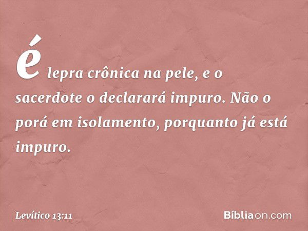 é lepra crônica na pele, e o sacerdote o declarará impuro. Não o porá em isolamento, porquanto já está impuro. -- Levítico 13:11