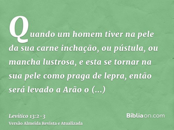 Quando um homem tiver na pele da sua carne inchação, ou pústula, ou mancha lustrosa, e esta se tornar na sua pele como praga de lepra, então será levado a Arão 