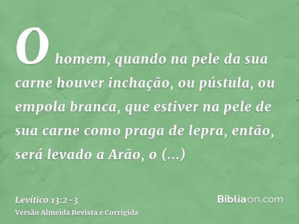 O homem, quando na pele da sua carne houver inchação, ou pústula, ou empola branca, que estiver na pele de sua carne como praga de lepra, então, será levado a A