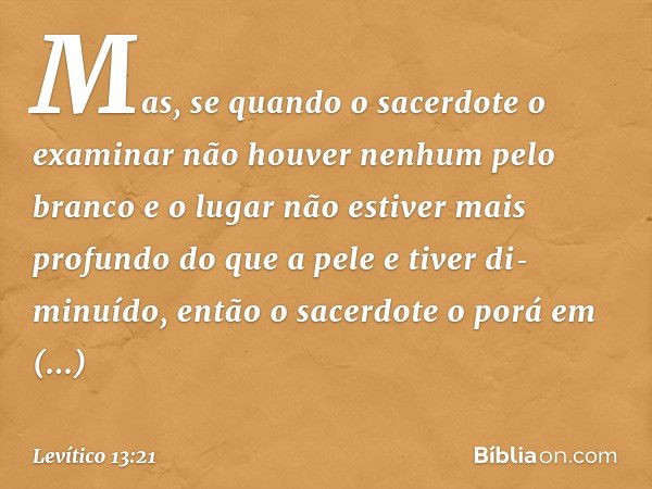 Mas, se quando o sacerdote o examinar não houver nenhum pelo branco e o lugar não estiver mais profundo do que a pele e tiver di­minuído, então o sacerdote o po