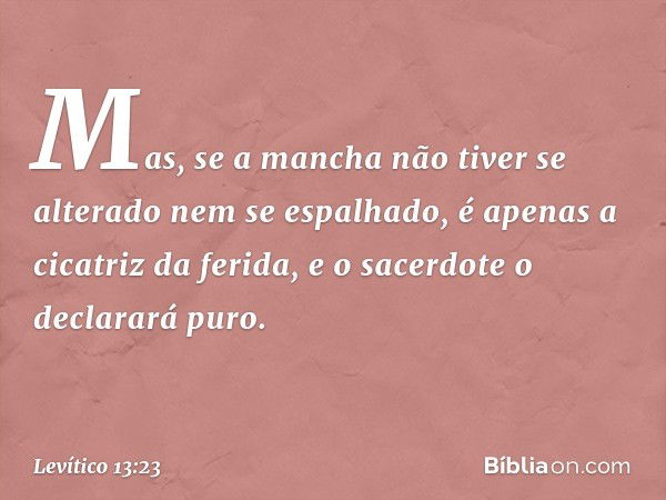 Mas, se a mancha não tiver se alterado nem se espalhado, é apenas a cicatriz da ferida, e o sacerdote o declarará puro. -- Levítico 13:23