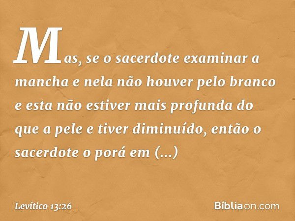 Mas, se o sacerdote examinar a mancha e nela não houver pelo bran­co e esta não estiver mais profunda do que a pele e tiver diminuído, então o sacerdote o porá 