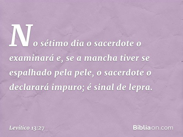 No sétimo dia o sacerdote o examinará e, se a mancha tiver se espalhado pela pele, o sacerdote o declarará impuro; é sinal de lepra. -- Levítico 13:27