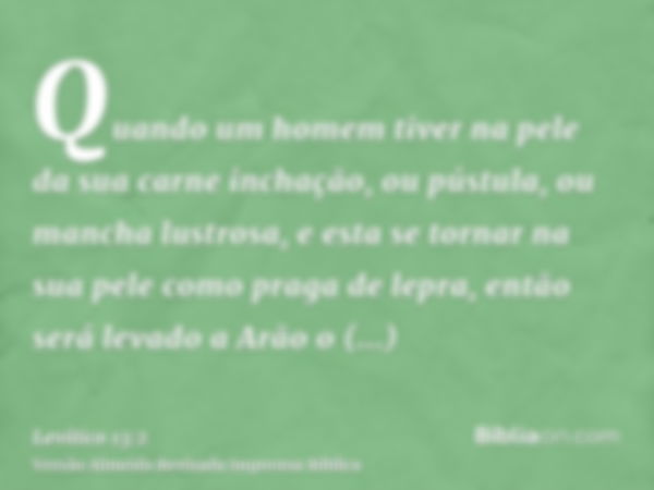 Quando um homem tiver na pele da sua carne inchação, ou pústula, ou mancha lustrosa, e esta se tornar na sua pele como praga de lepra, então será levado a Arão 