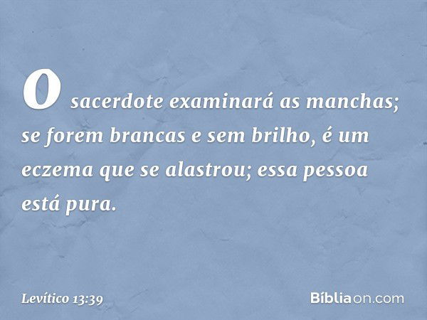 o sacerdote examinará as manchas; se forem brancas e sem brilho, é um eczema que se alastrou; essa pes­soa está pura. -- Levítico 13:39