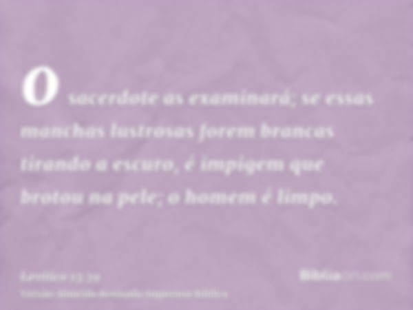 o sacerdote as examinará; se essas manchas lustrosas forem brancas tirando a escuro, é impigem que brotou na pele; o homem é limpo.