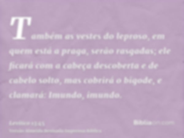 Também as vestes do leproso, em quem está a praga, serão rasgadas; ele ficará com a cabeça descoberta e de cabelo solto, mas cobrirá o bigode, e clamará: Imundo