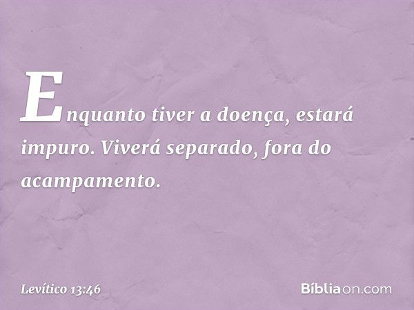 Enquan­to tiver a doença, estará impuro. Viverá separa­do, fora do acampamento. -- Levítico 13:46