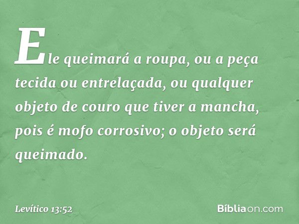 Ele queimará a roupa, ou a peça tecida ou entrelaçada, ou qualquer objeto de couro que tiver a mancha, pois é mofo corrosivo; o objeto será queimado. -- Levític