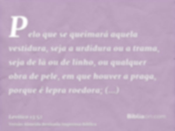 Pelo que se queimará aquela vestidura, seja a urdidura ou a trama, seja de lã ou de linho, ou qualquer obra de pele, em que houver a praga, porque é lepra roedo