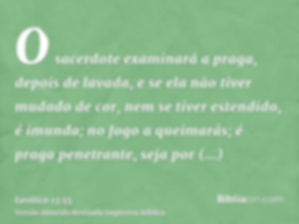 O sacerdote examinará a praga, depois de lavada, e se ela não tiver mudado de cor, nem se tiver estendido, é imunda; no fogo a queimarás; é praga penetrante, se