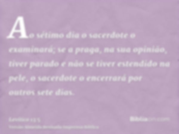 Ao sétimo dia o sacerdote o examinará; se a praga, na sua opinião, tiver parado e não se tiver estendido na pele, o sacerdote o encerrará por outros sete dias.