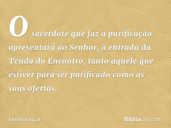 O sacerdote que faz a purificação apresentará ao Senhor, à en­trada da Tenda do Encontro, tanto aquele que estiver para ser purificado como as suas ofertas. -- 