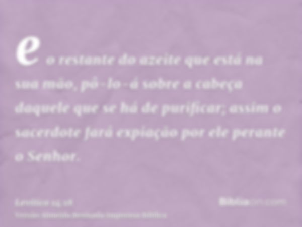 e o restante do azeite que está na sua mão, pô-lo-á sobre a cabeça daquele que se há de purificar; assim o sacerdote fará expiação por ele perante o Senhor.