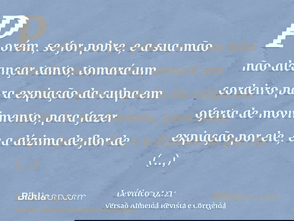 Porém, se for pobre, e a sua mão não alcançar tanto, tomará um cordeiro para expiação da culpa em oferta de movimento, para fazer expiação por ele, e a dízima d