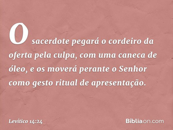 O sacerdote pegará o cordeiro da oferta pela culpa, com uma caneca de óleo, e os moverá perante o Senhor como gesto ritual de apresen­tação. -- Levítico 14:24