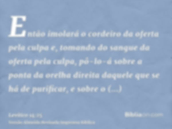 Então imolará o cordeiro da oferta pela culpa e, tomando do sangue da oferta pela culpa, pô-lo-á sobre a ponta da orelha direita daquele que se há de purificar,