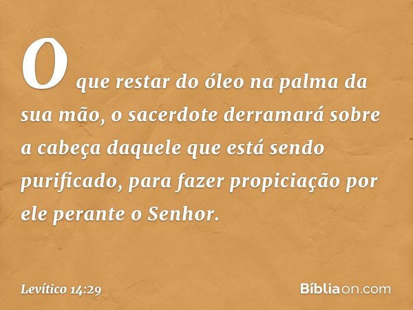 O que restar do óleo na palma da sua mão, o sacerdote derramará sobre a cabeça daquele que está sendo purifica­do, para fazer propiciação por ele perante o Senh