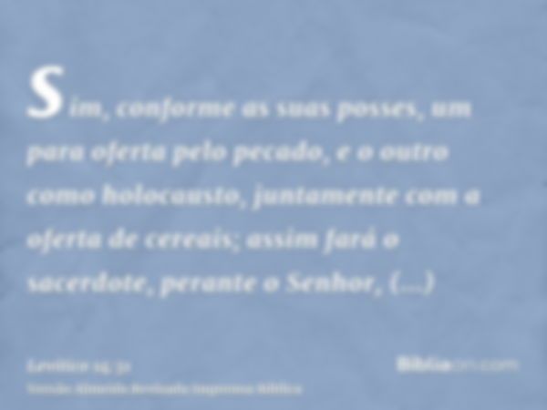 sim, conforme as suas posses, um para oferta pelo pecado, e o outro como holocausto, juntamente com a oferta de cereais; assim fará o sacerdote, perante o Senho