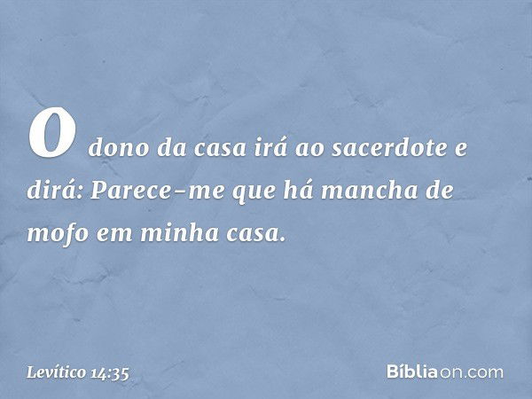 o dono da casa irá ao sacerdote e dirá: Parece-me que há mancha de mofo em minha casa. -- Levítico 14:35