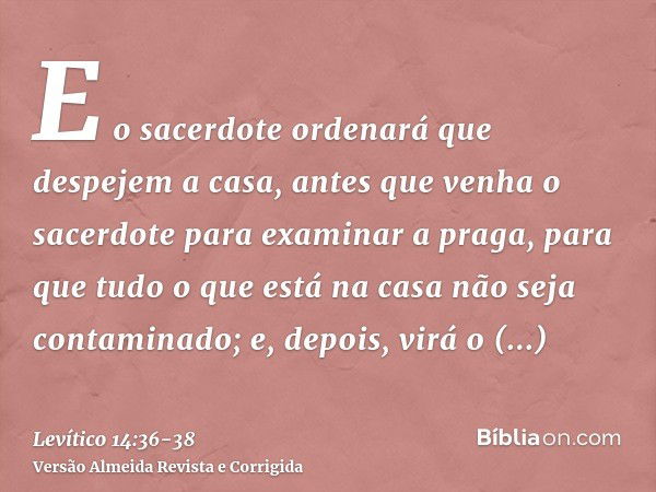 E o sacerdote ordenará que despejem a casa, antes que venha o sacerdote para examinar a praga, para que tudo o que está na casa não seja contaminado; e, depois,