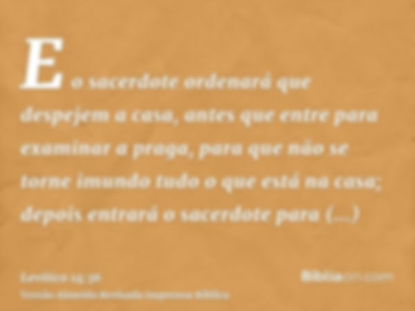 E o sacerdote ordenará que despejem a casa, antes que entre para examinar a praga, para que não se torne imundo tudo o que está na casa; depois entrará o sacerd