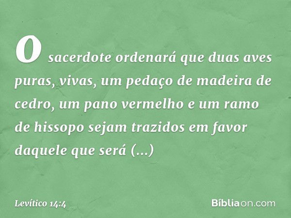 o sacerdote orde­nará que duas aves puras, vivas, um pedaço de madeira de cedro, um pano vermelho e um ra­mo de hissopo sejam trazidos em favor daquele que será