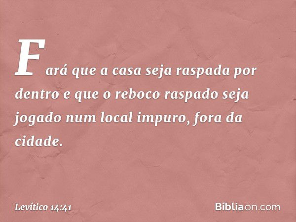 Fará que a casa seja raspada por den­tro e que o reboco raspado seja jogado num local impuro, fora da cidade. -- Levítico 14:41