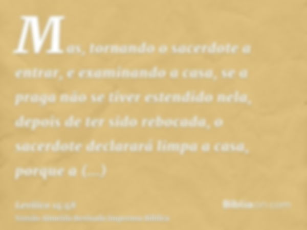 Mas, tornando o sacerdote a entrar, e examinando a casa, se a praga não se tiver estendido nela, depois de ter sido rebocada, o sacerdote declarará limpa a casa