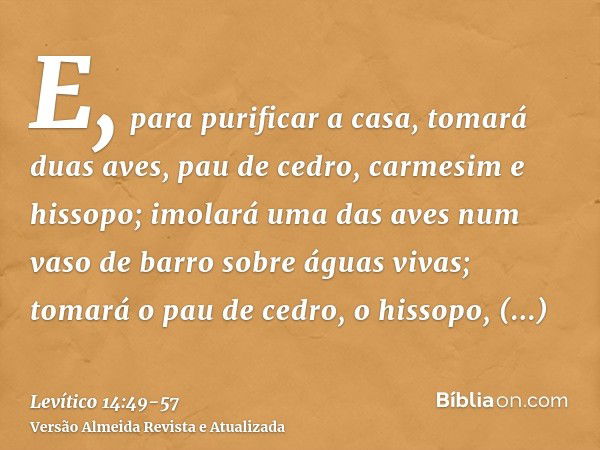 E, para purificar a casa, tomará duas aves, pau de cedro, carmesim e hissopo;imolará uma das aves num vaso de barro sobre águas vivas;tomará o pau de cedro, o h