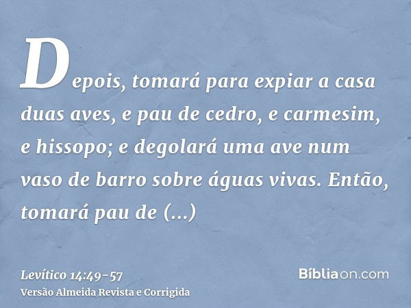 Depois, tomará para expiar a casa duas aves, e pau de cedro, e carmesim, e hissopo;e degolará uma ave num vaso de barro sobre águas vivas.Então, tomará pau de c