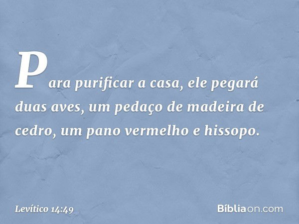 Para pu­rificar a casa, ele pegará duas aves, um pedaço de madeira de cedro, um pano vermelho e his­sopo. -- Levítico 14:49