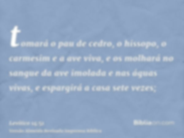 tomará o pau de cedro, o hissopo, o carmesim e a ave viva, e os molhará no sangue da ave imolada e nas águas vivas, e espargirá a casa sete vezes;