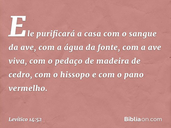 Ele purificará a casa com o sangue da ave, com a água da fonte, com a ave viva, com o pedaço de madeira de cedro, com o hissopo e com o pano vermelho. -- Levíti