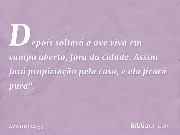 Depois solta­rá a ave viva em campo aberto, fora da cidade. Assim fará propiciação pela casa, e ela ficará pura". -- Levítico 14:53