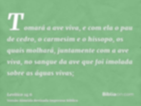 Tomará a ave viva, e com ela o pau de cedro, o carmesim e o hissopo, os quais molhará, juntamente com a ave viva, no sangue da ave que foi imolada sobre as água