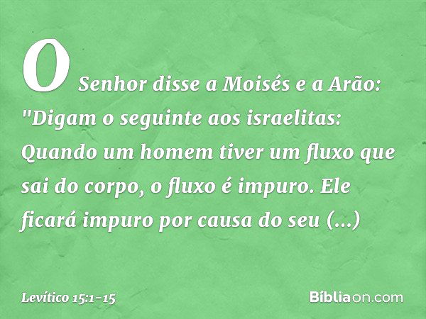 O Senhor disse a Moisés e a Arão: "Digam o seguinte aos israelitas: Quan­do um homem tiver um fluxo que sai do corpo, o fluxo é impuro. Ele ficará impuro por ca