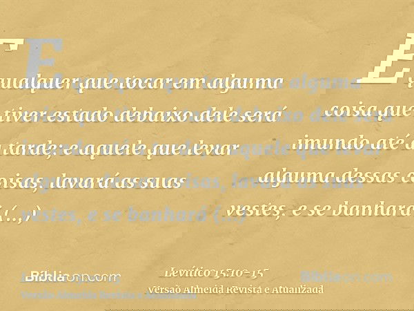 E qualquer que tocar em alguma coisa que tiver estado debaixo dele será imundo até a tarde; e aquele que levar alguma dessas coisas, lavará as suas vestes, e se